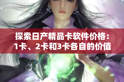 探索日产精品卡软件价格：1卡、2卡和3卡各自的价值以及功能特点