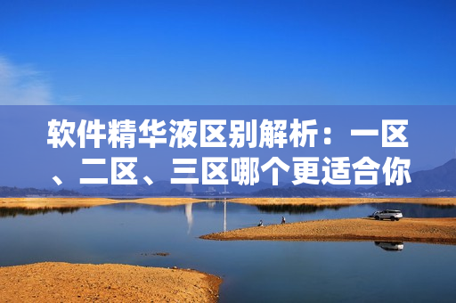 软件精华液区别解析：一区、二区、三区哪个更适合你？