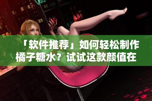 「软件推荐」如何轻松制作橘子糖水？试试这款颜值在线排版工具！