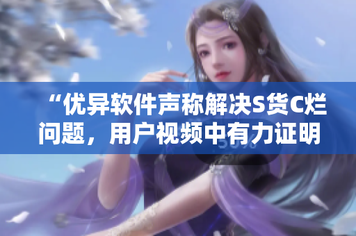 “优异软件声称解决S货C烂问题，用户视频中有力证明”
