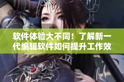 软件体验大不同！了解新一代编辑软件如何提升工作效率