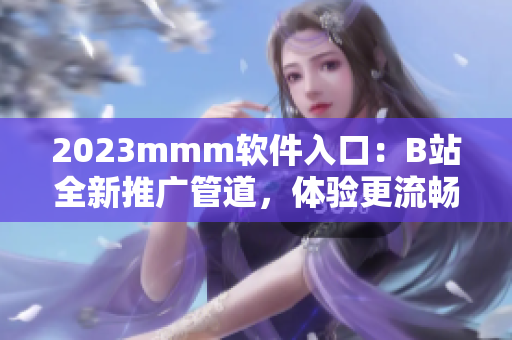 2023mmm软件入口：B站全新推广管道，体验更流畅，下载更便捷！