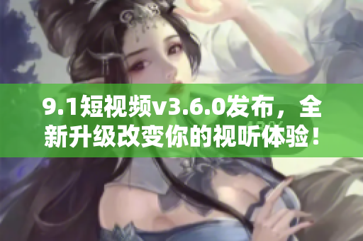 9.1短视频v3.6.0发布，全新升级改变你的视听体验！