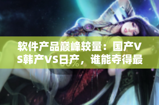 软件产品巅峰较量：国产VS韩产VS日产，谁能夺得最终胜利？