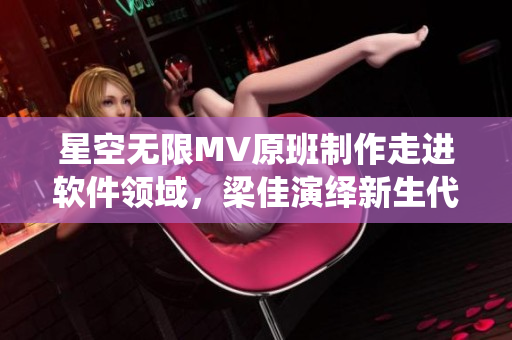 星空无限MV原班制作走进软件领域，梁佳演绎新生代开发者故事