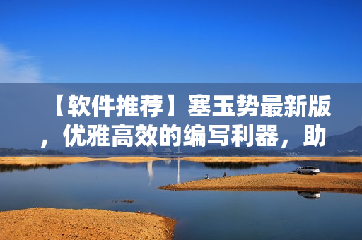 【软件推荐】塞玉势最新版，优雅高效的编写利器，助您事半功倍！