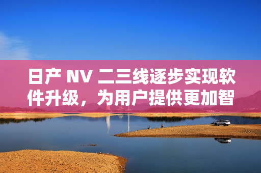 日产 NV 二三线逐步实现软件升级，为用户提供更加智能的驾驶体验