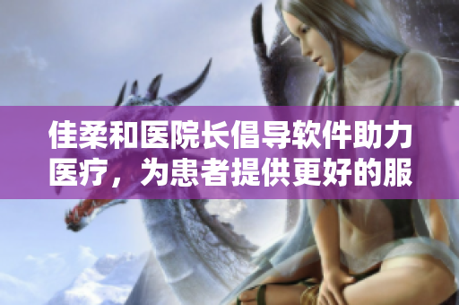 佳柔和医院长倡导软件助力医疗，为患者提供更好的服务