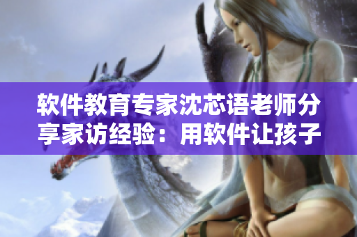 软件教育专家沈芯语老师分享家访经验：用软件让孩子更有趣地学习