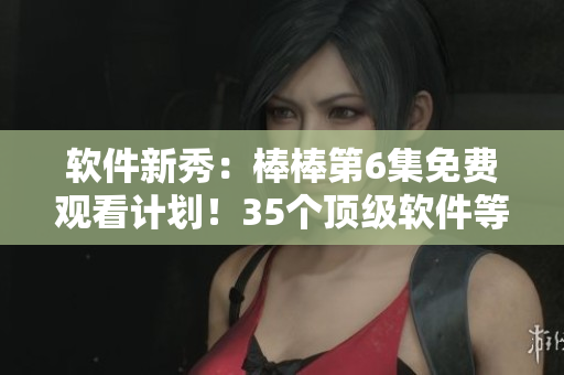 软件新秀：棒棒第6集免费观看计划！35个顶级软件等你探索！