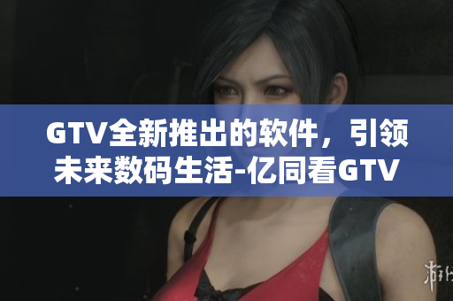 GTV全新推出的软件，引领未来数码生活-亿同看GTV的软件革命