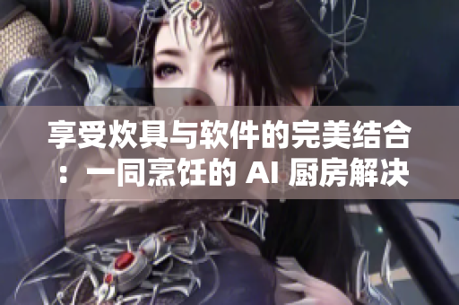享受炊具与软件的完美结合：一同烹饪的 AI 厨房解决方案