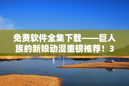 免费软件全集下载——巨人族的新娘动漫重磅推荐！35个视频免费在线观看！