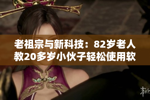 老祖宗与新科技：82岁老人教20多岁小伙子轻松使用软件