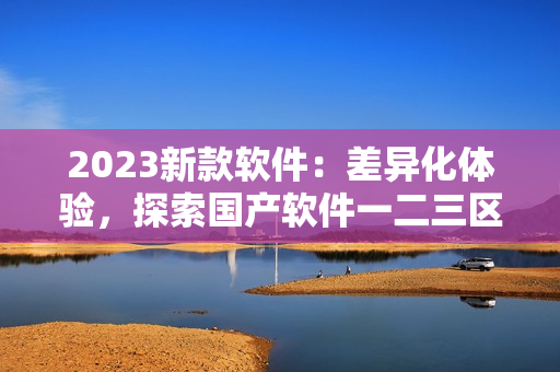 2023新款软件：差异化体验，探索国产软件一二三区别