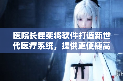 医院长佳柔将软件打造新世代医疗系统，提供更便捷高效服务