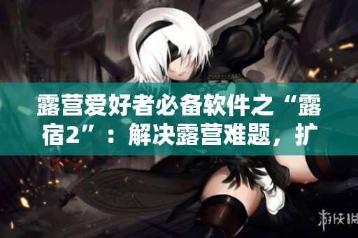 露营爱好者必备软件之“露宿2”：解决露营难题，扩大户外乐趣！