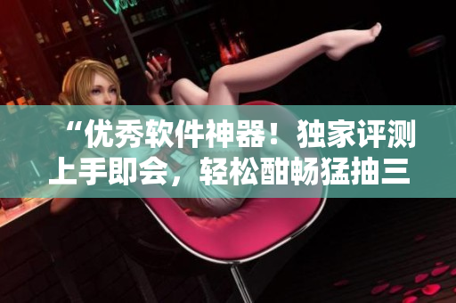 “优秀软件神器！独家评测上手即会，轻松酣畅猛抽三千下”