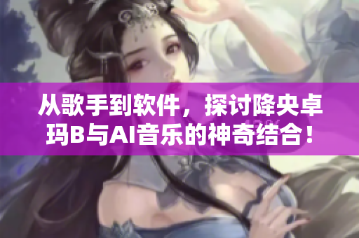从歌手到软件，探讨降央卓玛B与AI音乐的神奇结合！