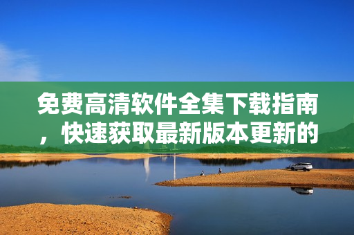 免费高清软件全集下载指南，快速获取最新版本更新的推荐软件