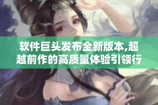 软件巨头发布全新版本,超越前作的高质量体验引领行业新风向
