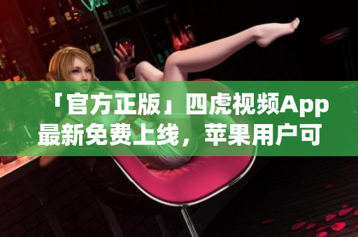 「官方正版」四虎视频App最新免费上线，苹果用户可放心下载！