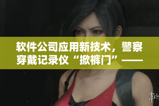 软件公司应用新技术，警察穿戴记录仪“掀裤门”——识别恶行幕后黑手