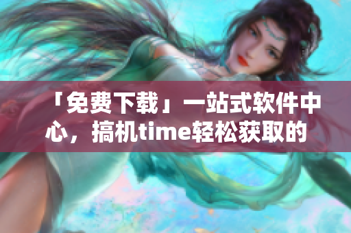 「免费下载」一站式软件中心，搞机time轻松获取的嘉兴之选