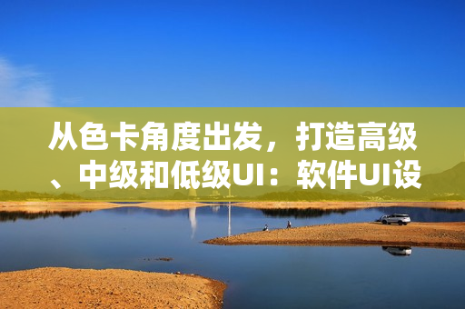 从色卡角度出发，打造高级、中级和低级UI：软件UI设计指南