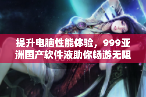 提升电脑性能体验，999亚洲国产软件液助你畅游无阻！