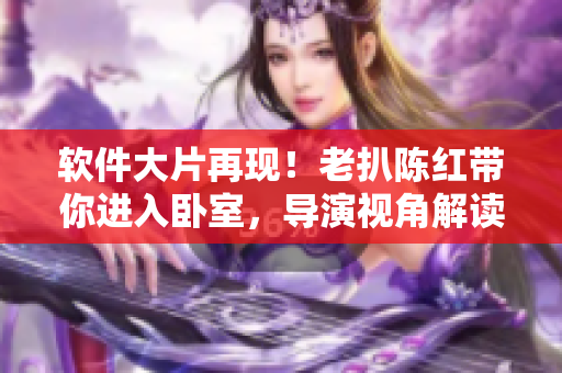 软件大片再现！老扒陈红带你进入卧室，导演视角解读软件创新
