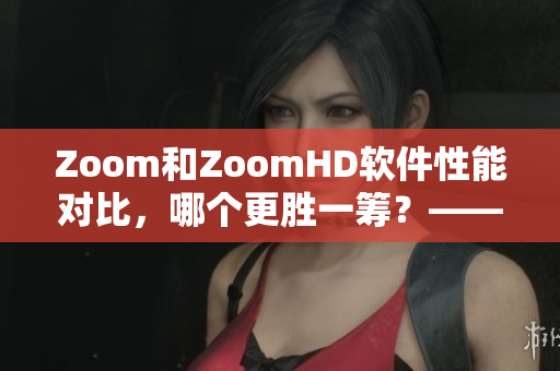 Zoom和ZoomHD软件性能对比，哪个更胜一筹？——软件评测