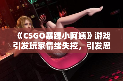 《CSGO暴躁小阿姨》游戏引发玩家情绪失控，引发思考 软件相关报道