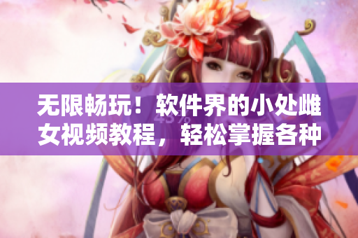 无限畅玩！软件界的小处雌女视频教程，轻松掌握各种姿势与技巧