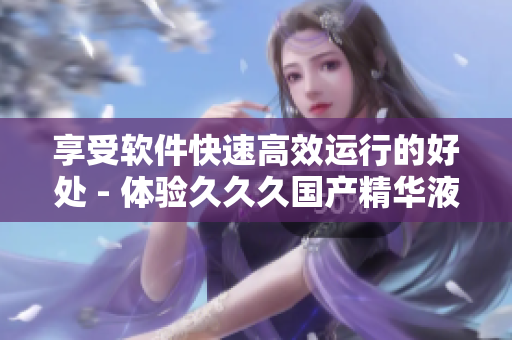 享受软件快速高效运行的好处 - 体验久久久国产精华液的加速优势