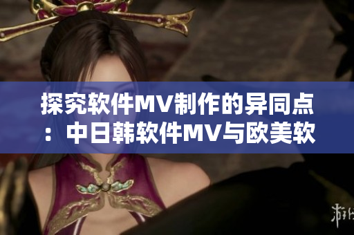 探究软件MV制作的异同点：中日韩软件MV与欧美软件MV有何区别？