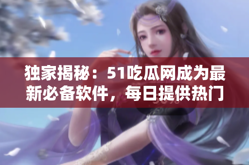 独家揭秘：51吃瓜网成为最新必备软件，每日提供热门娱乐资讯