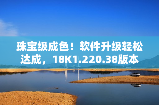 珠宝级成色！软件升级轻松达成，18K1.220.38版本来袭