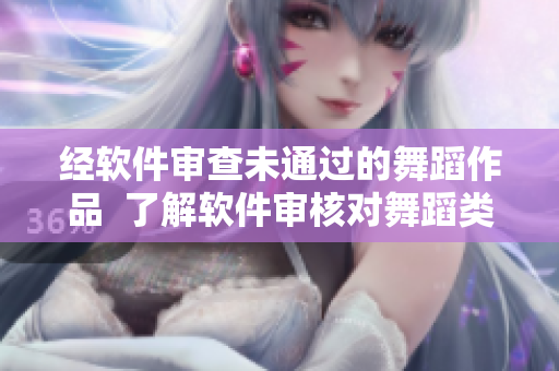 经软件审查未通过的舞蹈作品  了解软件审核对舞蹈类作品的标准与要求