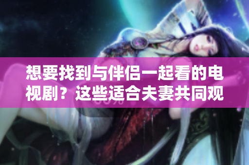 想要找到与伴侣一起看的电视剧？这些适合夫妻共同观看的软件会给你惊喜！