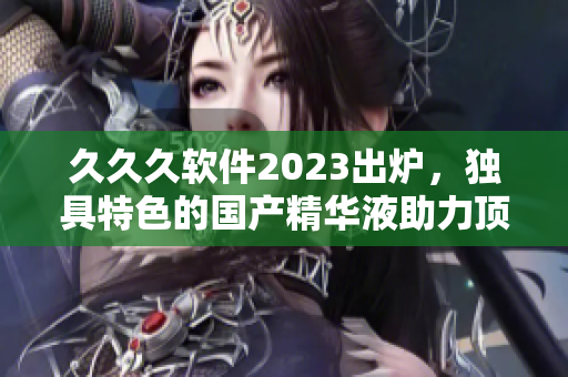 久久久软件2023出炉，独具特色的国产精华液助力顶级软件开发