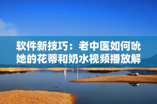 软件新技巧：老中医如何吮她的花蒂和奶水视频播放解析