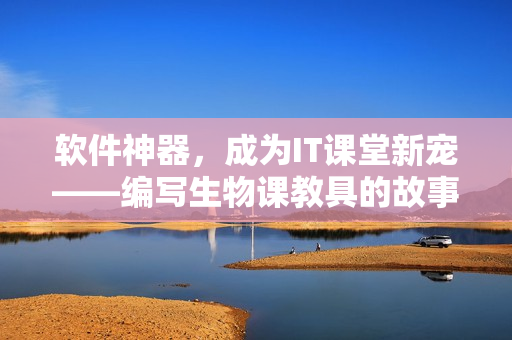 软件神器，成为IT课堂新宠——编写生物课教具的故事