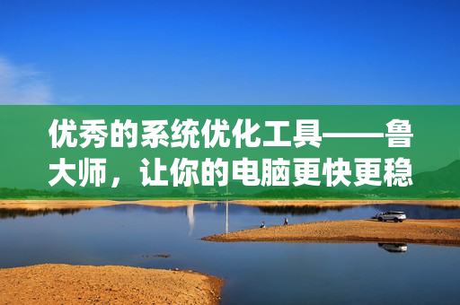 优秀的系统优化工具——鲁大师，让你的电脑更快更稳！