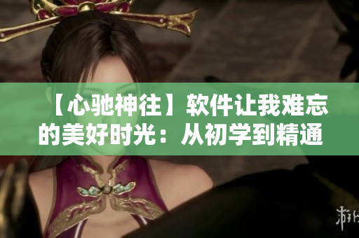 【心驰神往】软件让我难忘的美好时光：从初学到精通，跨越技术的时空隧道