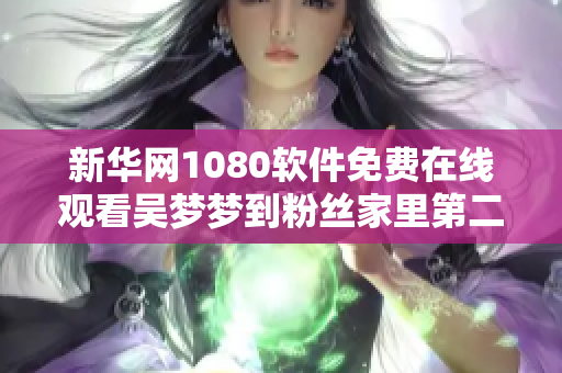 新华网1080软件免费在线观看吴梦梦到粉丝家里第二季B版