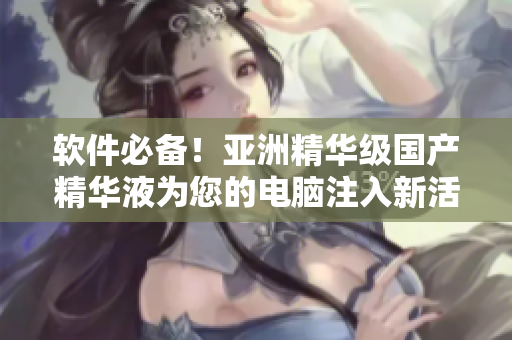 软件必备！亚洲精华级国产精华液为您的电脑注入新活力