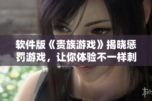 软件版《贵族游戏》揭晓惩罚游戏，让你体验不一样刺激真人互动！
