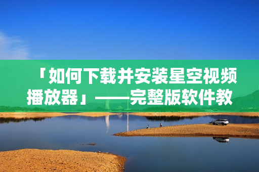 「如何下载并安装星空视频播放器」——完整版软件教程