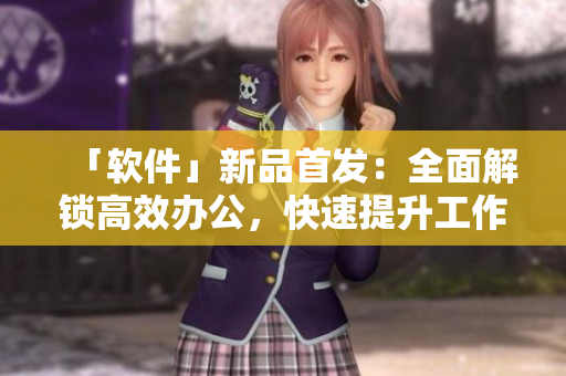 「软件」新品首发：全面解锁高效办公，快速提升工作效率！